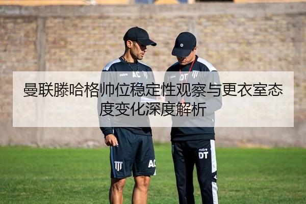 曼联滕哈格帅位稳定性观察与更衣室态度变化深度解析
