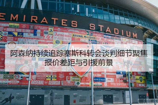 阿森纳持续追踪塞斯科转会谈判细节聚焦报价差距与引援前景