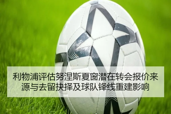 利物浦评估努涅斯夏窗潜在转会报价来源与去留抉择及球队锋线重建影响