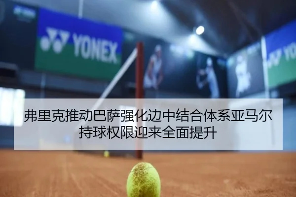 弗里克推动巴萨强化边中结合体系亚马尔持球权限迎来全面提升