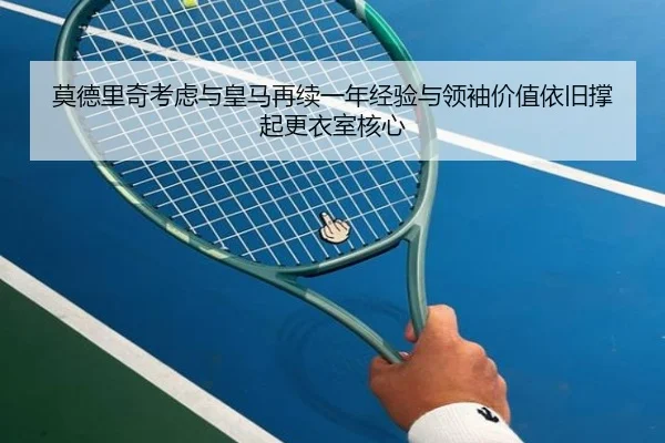 莫德里奇考虑与皇马再续一年经验与领袖价值依旧撑起更衣室核心